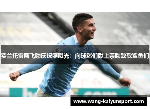 费兰托雷斯飞吻庆祝照曝光:向球迷们献上亲吻致敬鲨鱼们