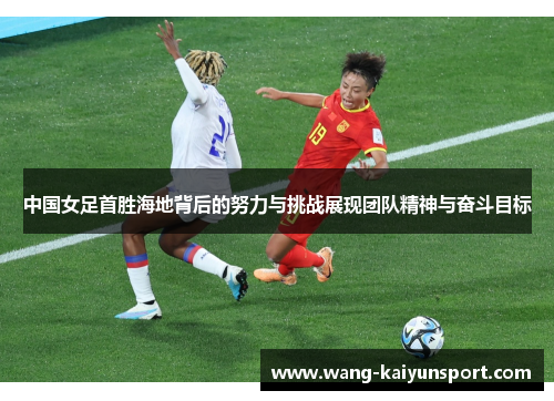 中国女足首胜海地背后的努力与挑战展现团队精神与奋斗目标