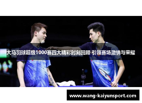 大马羽球超级1000赛四大精彩时刻回顾 引领赛场激情与荣耀