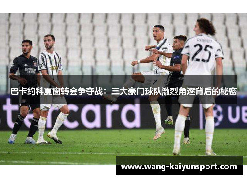 巴卡约科夏窗转会争夺战：三大豪门球队激烈角逐背后的秘密