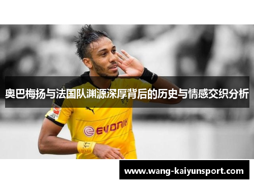 奥巴梅扬与法国队渊源深厚背后的历史与情感交织分析